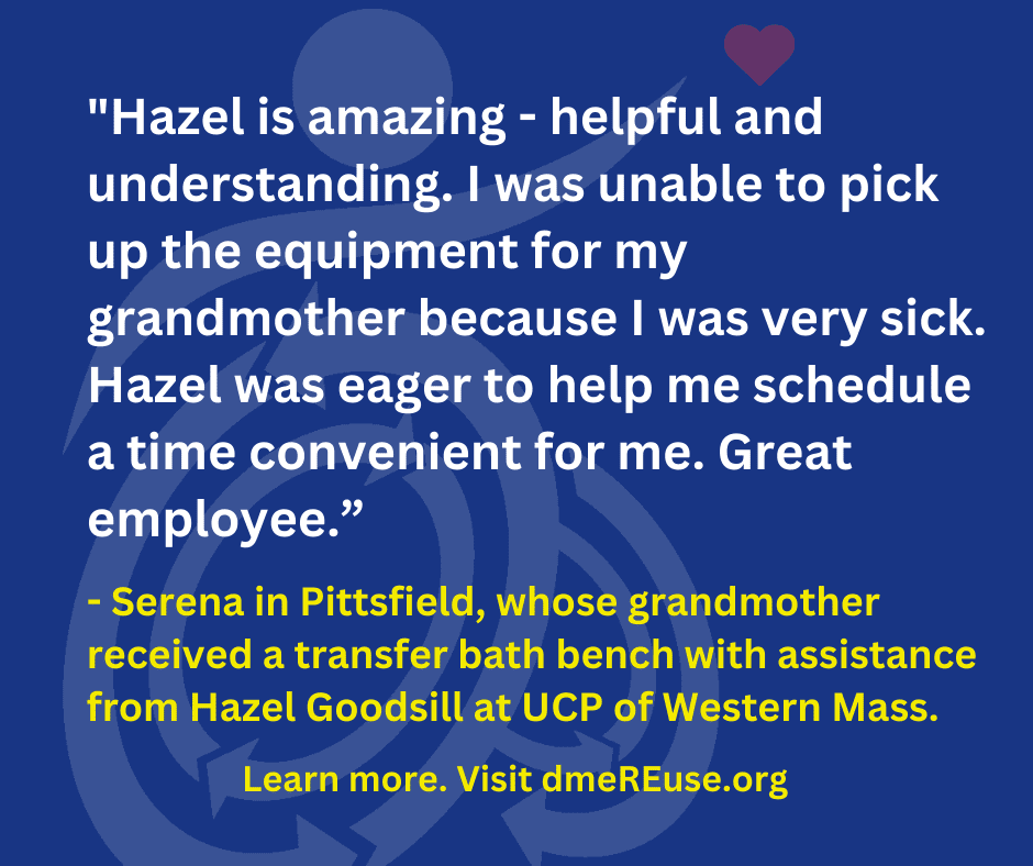 Hazel is amazing - helpful and understanding. I was unable to pick up the equipment for my grandmother because I was very sick. Hazel was eager to help me schedule a time convenient for me. Great employee." - Serena in Pittsfield, whose grandmother received a transfer bath bench with assistance from Hazel Goodsill at UCP of Western Mass. Learn more. Visit DMEreuse.org